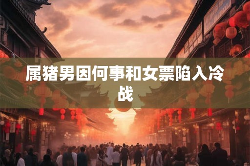 属猪男因何事和女票陷入冷战