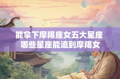 能拿下摩羯座女五大星座 哪些星座能追到摩羯女