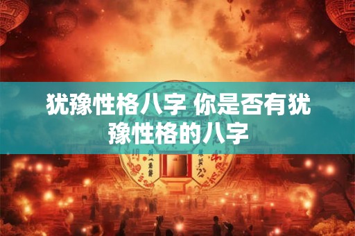 犹豫性格八字 你是否有犹豫性格的八字