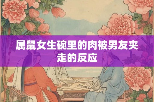 属鼠女生碗里的肉被男友夹走的反应 属鼠女生碗里的肉被男友夹走的反应