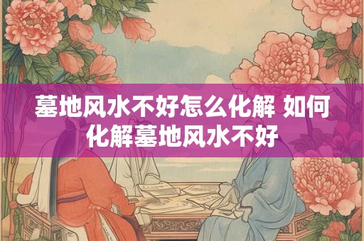 墓地风水不好怎么化解 如何化解墓地风水不好