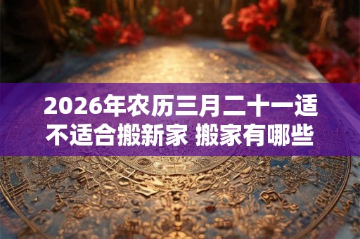 2026年农历三月二十一适不适合搬新家 搬家有哪些讲究