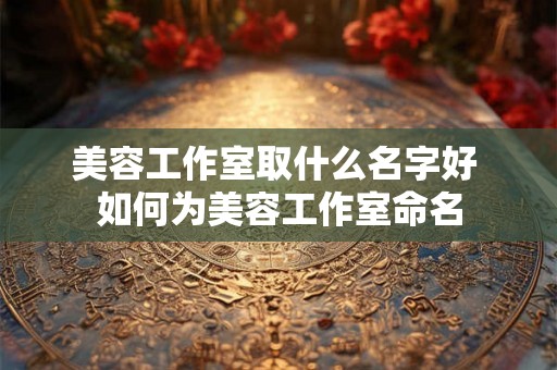 美容工作室取什么名字好 如何为美容工作室命名
