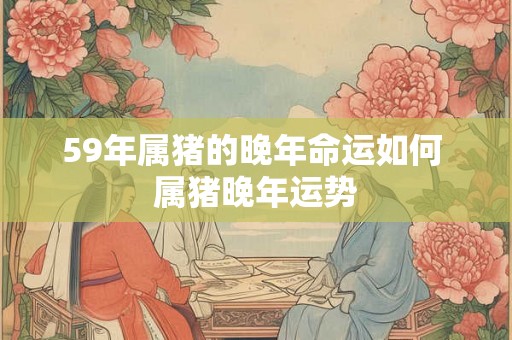 59年属猪的晚年命运如何 属猪晚年运势