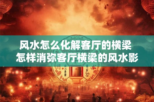 风水怎么化解客厅的横梁 怎样消弥客厅横梁的风水影响 风水怎么化解客厅的横梁 怎样消弥客厅横梁的风水影响