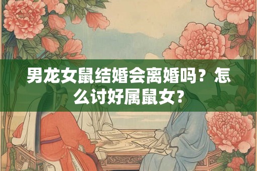 男龙女鼠结婚会离婚吗?怎么讨好属鼠女? 男龙女鼠结婚会离婚吗?怎么讨好属鼠女?