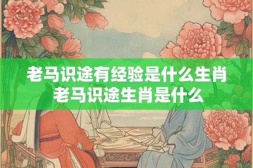 老马识途有经验是什么生肖 老马识途生肖是什么