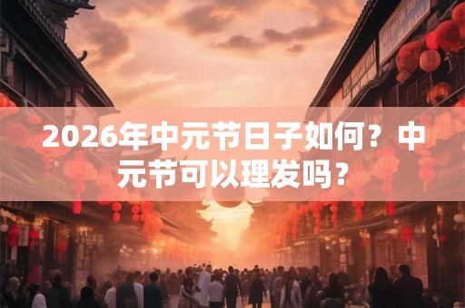 2026年中元节日子如何？中元节可以理发吗？