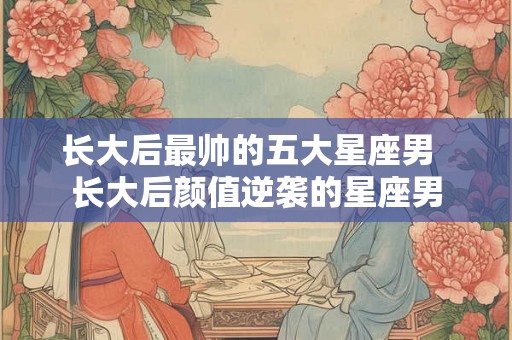 长大后最帅的五大星座男  长大后颜值逆袭的星座男