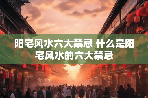 阳宅风水六大禁忌 什么是阳宅风水的六大禁忌