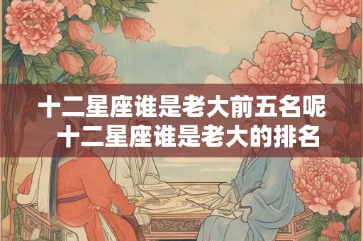 十二星座谁是老大前五名呢  十二星座谁是老大的排名