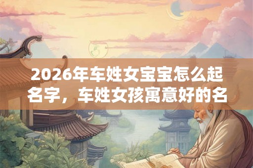 2026年车姓女宝宝怎么起名字，车姓女孩寓意好的名字
