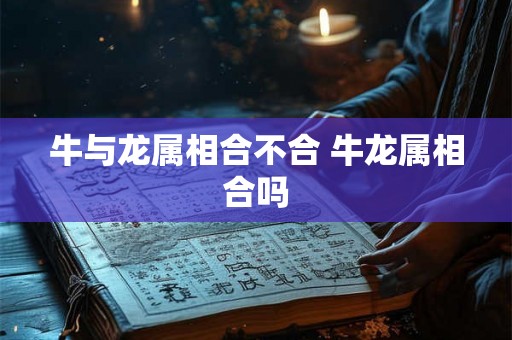 牛与龙属相合不合 牛龙属相合吗