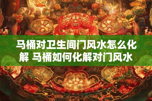马桶对卫生间门风水怎么化解 马桶如何化解对门风水影响