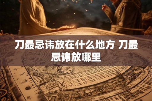刀最忌讳放在什么地方 刀最忌讳放哪里
