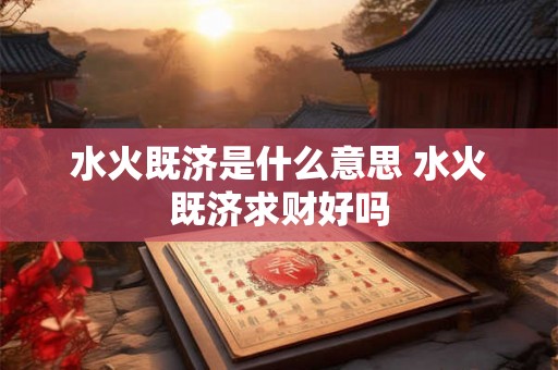 水火既济是什么意思 水火既济求财好吗 水火既济是什么意思 水火既济求财好吗