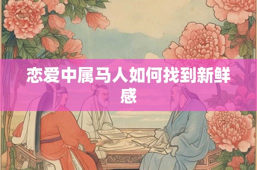 恋爱中属马人如何找到新鲜感 恋爱中属马人如何找到新鲜感