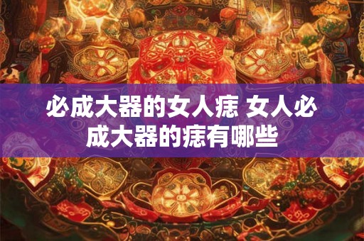 必成大器的女人痣 女人必成大器的痣有哪些 必成大器的女人痣 女人必成大器的痣有哪些