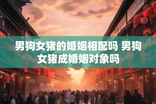 男狗女猪的婚姻相配吗 男狗女猪成婚姻对象吗