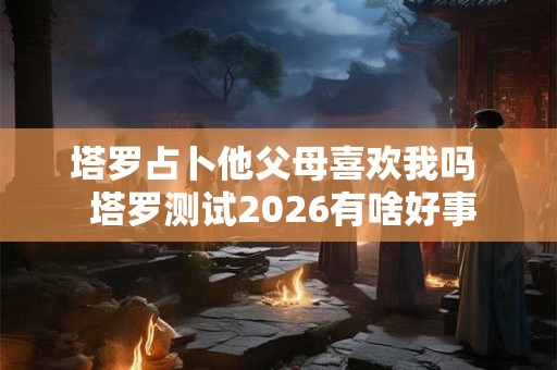 塔罗占卜他父母喜欢我吗  塔罗测试2026有啥好事