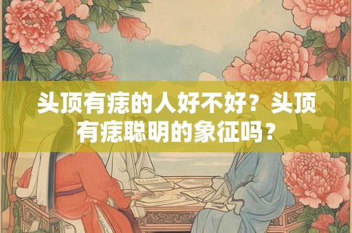 头顶有痣的人好不好？头顶有痣聪明的象征吗？