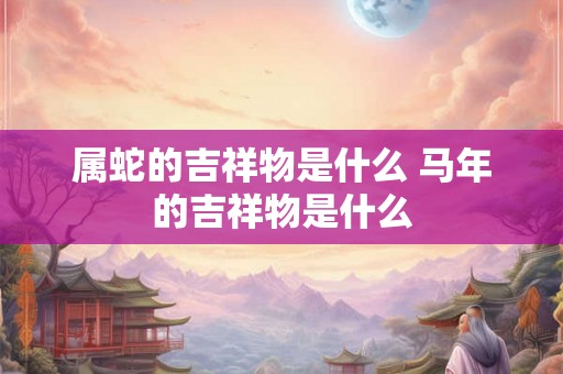 属蛇的吉祥物是什么 马年的吉祥物是什么 属蛇的吉祥物是什么 马年的吉祥物是什么