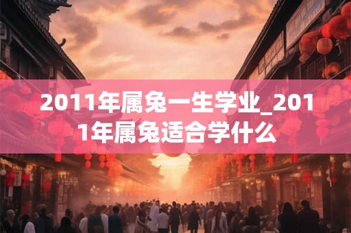 2011年属兔一生学业_2011年属兔适合学什么 2011年属兔一生学业_2011年属兔适合学什么