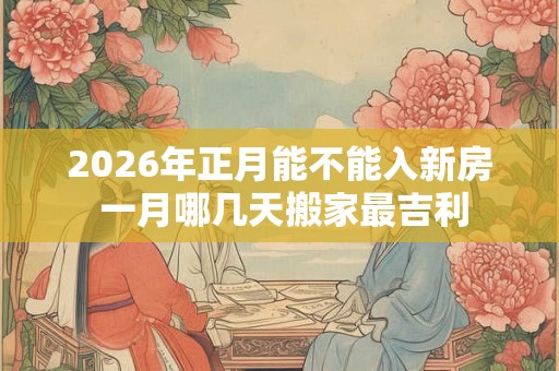 2026年正月能不能入新房 一月哪几天搬家最吉利