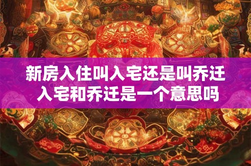 新房入住叫入宅还是叫乔迁 入宅和乔迁是一个意思吗 新房入住叫入宅还是叫乔迁 入宅和乔迁是一个意思吗