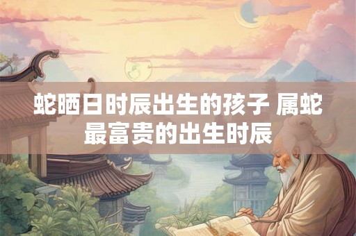 蛇晒日时辰出生的孩子 属蛇最富贵的出生时辰