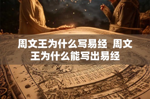 周文王为什么写易经 周文王为什么能写出易经 周文王为什么写易经 周文王为什么能写出易经