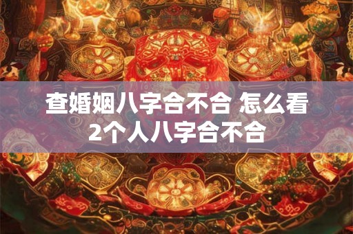 查婚姻八字合不合 怎么看2个人八字合不合 查婚姻八字合不合 怎么看2个人八字合不合