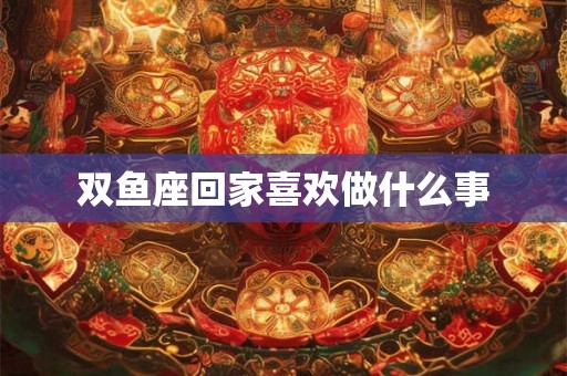 双鱼座回家喜欢做什么事