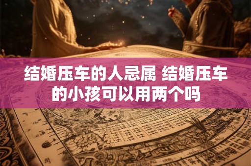 结婚压车的人忌属 结婚压车的小孩可以用两个吗