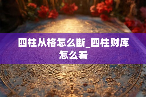 四柱从格怎么断_四柱财库怎么看 四柱从格怎么断_四柱财库怎么看