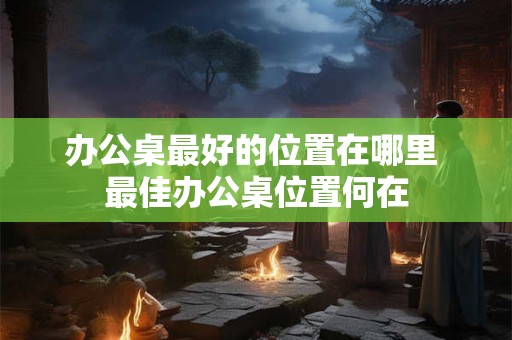 办公桌最好的位置在哪里 最佳办公桌位置何在