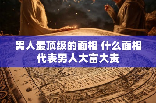 男人最顶级的面相 什么面相代表男人大富大贵