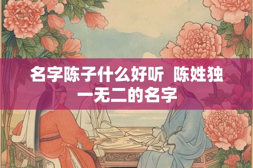 名字陈子什么好听  陈姓独一无二的名字