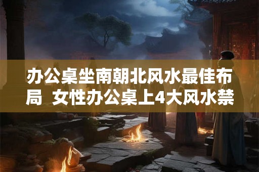 办公桌坐南朝北风水最佳布局  女性办公桌上4大风水禁忌