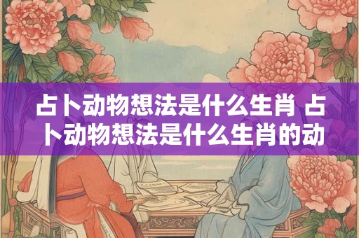 占卜动物想法是什么生肖 占卜动物想法是什么生肖的动物 占卜动物想法是什么生肖 占卜动物想法是什么生肖的动物