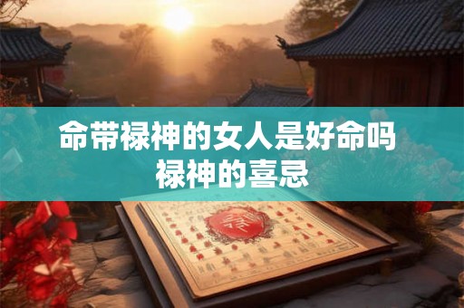 命带禄神的女人是好命吗 禄神的喜忌 命带禄神的女人是好命吗 禄神的喜忌