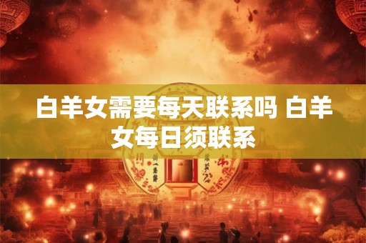 白羊女需要每天联系吗 白羊女每日须联系 白羊女需要每天联系吗 白羊女每日须联系