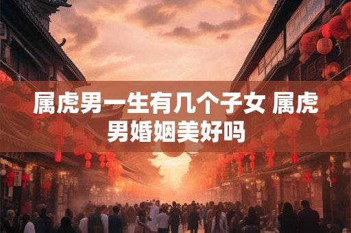 属虎男一生有几个子女 属虎男婚姻美好吗