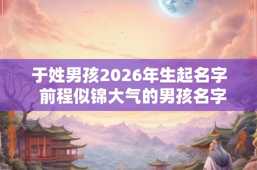 于姓男孩2026年生起名字  前程似锦大气的男孩名字