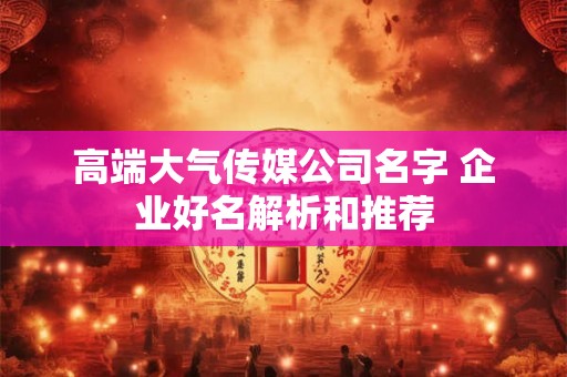 高端大气传媒公司名字 企业好名解析和推荐 高端大气传媒公司名字 企业好名解析和推荐