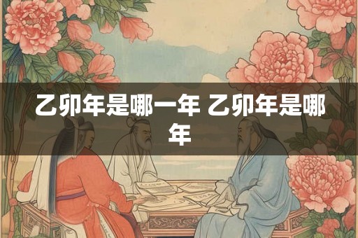 乙卯年是哪一年 乙卯年是哪年 乙卯年是哪一年 乙卯年是哪年