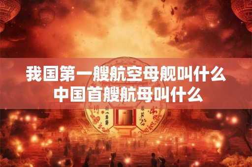 我国第一艘航空母舰叫什么 中国首艘航母叫什么 我国第一艘航空母舰叫什么 中国首艘航母叫什么