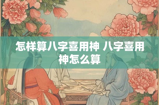 怎样算八字喜用神 八字喜用神怎么算