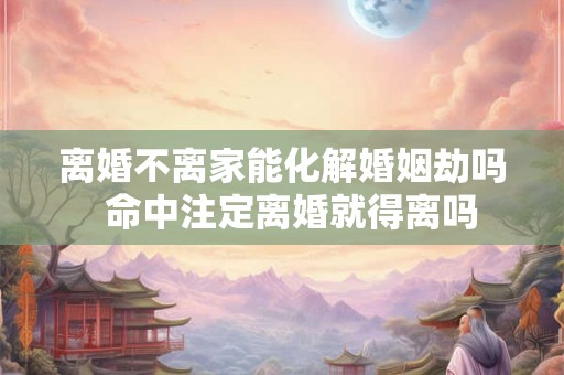 离婚不离家能化解婚姻劫吗 命中注定离婚就得离吗 离婚不离家能化解婚姻劫吗 命中注定离婚就得离吗