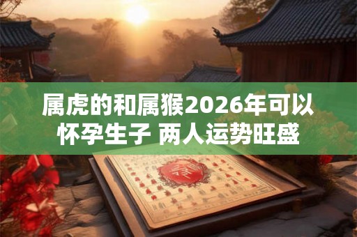 属虎的和属猴2026年可以怀孕生子 两人运势旺盛 属虎的和属猴2026年可以怀孕生子 两人运势旺盛